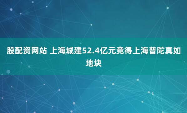 股配资网站 上海城建52.4亿元竞得上海普陀真如地块
