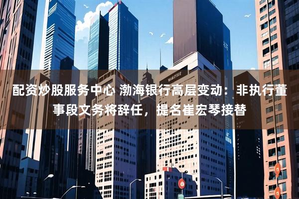 配资炒股服务中心 渤海银行高层变动：非执行董事段文务将辞任，提名崔宏琴接替