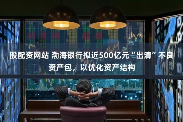 股配资网站 渤海银行拟近500亿元“出清”不良资产包，以优化资产结构