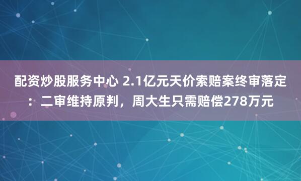 配资炒股服务中心 2.1亿元天价索赔案终审落定：二审维持原判，周大生只需赔偿278万元