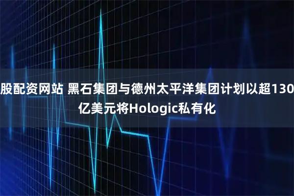 股配资网站 黑石集团与德州太平洋集团计划以超130亿美元将Hologic私有化