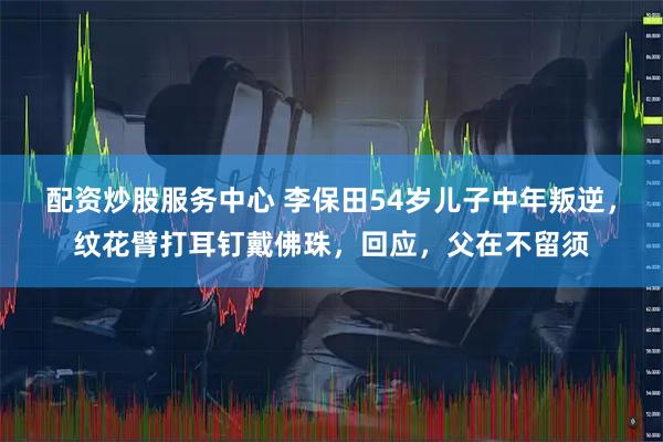 配资炒股服务中心 李保田54岁儿子中年叛逆，纹花臂打耳钉戴佛珠，回应，父在不留须