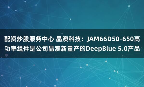 配资炒股服务中心 晶澳科技：JAM66D50-650高功率组件是公司晶澳新量产的DeepBlue 5.0产品