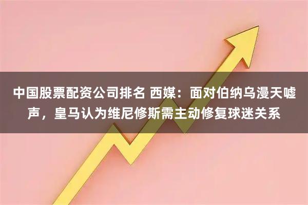 中国股票配资公司排名 西媒：面对伯纳乌漫天嘘声，皇马认为维尼修斯需主动修复球迷关系