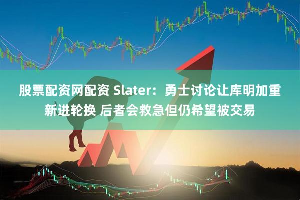 股票配资网配资 Slater：勇士讨论让库明加重新进轮换 后者会救急但仍希望被交易