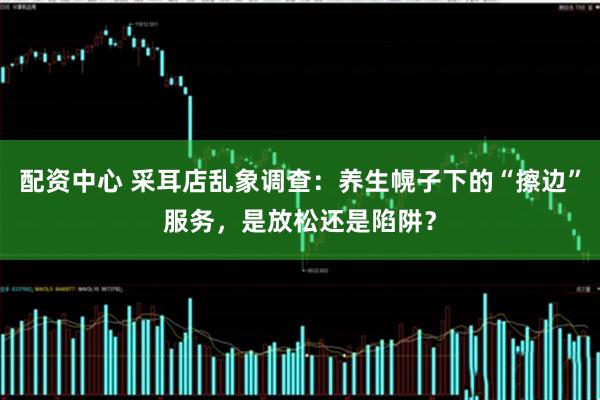 配资中心 采耳店乱象调查：养生幌子下的“擦边”服务，是放松还是陷阱？