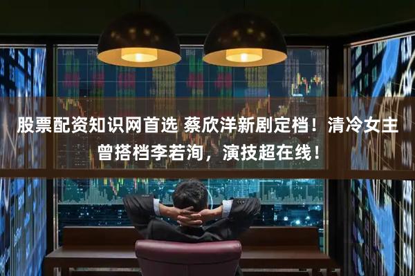 股票配资知识网首选 蔡欣洋新剧定档！清冷女主曾搭档李若洵，演技超在线！