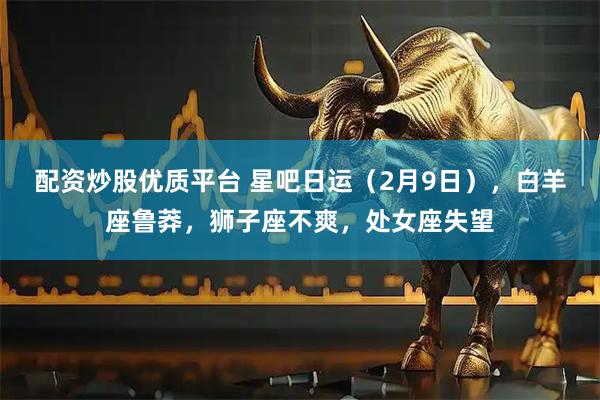 配资炒股优质平台 星吧日运（2月9日），白羊座鲁莽，狮子座不爽，处女座失望