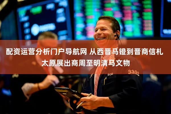 配资运营分析门户导航网 从西晋马镫到晋商信札 太原展出商周至明清马文物