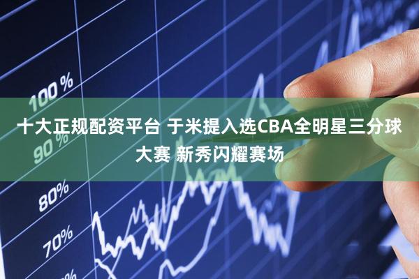十大正规配资平台 于米提入选CBA全明星三分球大赛 新秀闪耀赛场