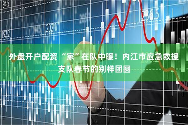 外盘开户配资 “家”在队中暖！内江市应急救援支队春节的别样团圆