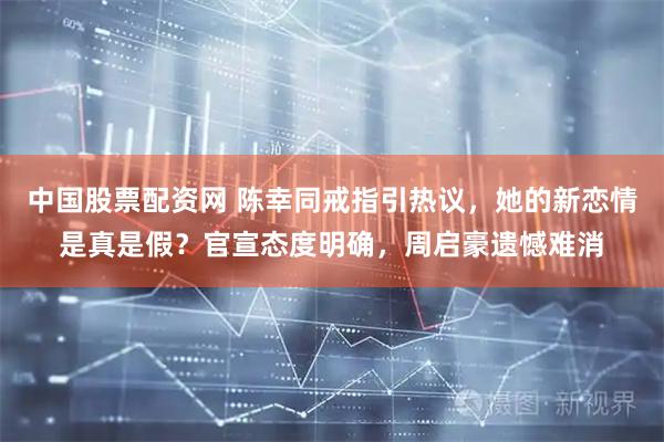 中国股票配资网 陈幸同戒指引热议，她的新恋情是真是假？官宣态度明确，周启豪遗憾难消