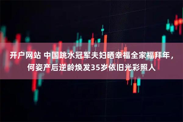 开户网站 中国跳水冠军夫妇晒幸福全家福拜年，何姿产后逆龄焕发35岁依旧光彩照人