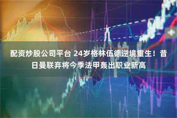 配资炒股公司平台 24岁格林伍德逆境重生！昔日曼联弃将今季法甲轰出职业新高