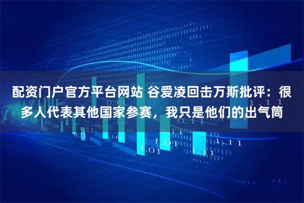 配资门户官方平台网站 谷爱凌回击万斯批评：很多人代表其他国家参赛，我只是他们的出气筒