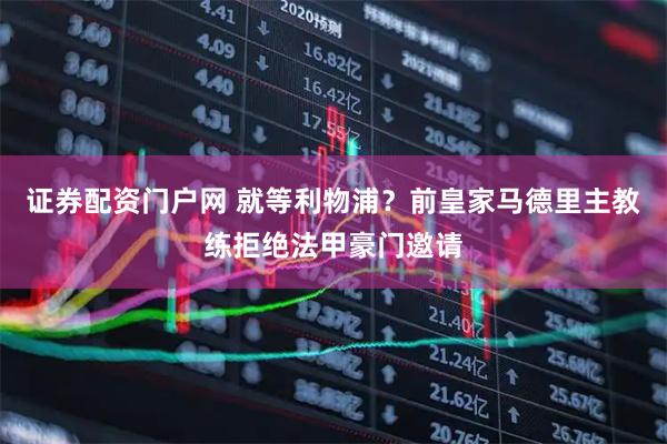 证券配资门户网 就等利物浦？前皇家马德里主教练拒绝法甲豪门邀请