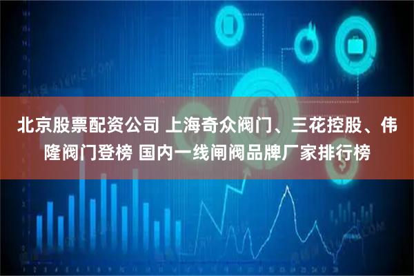 北京股票配资公司 上海奇众阀门、三花控股、伟隆阀门登榜 国内一线闸阀品牌厂家排行榜