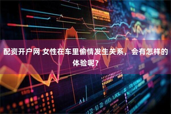 配资开户网 女性在车里偷情发生关系，会有怎样的体验呢？