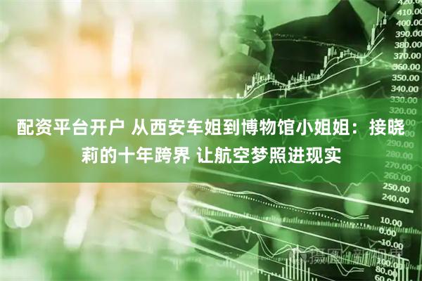 配资平台开户 从西安车姐到博物馆小姐姐：接晓莉的十年跨界 让航空梦照进现实