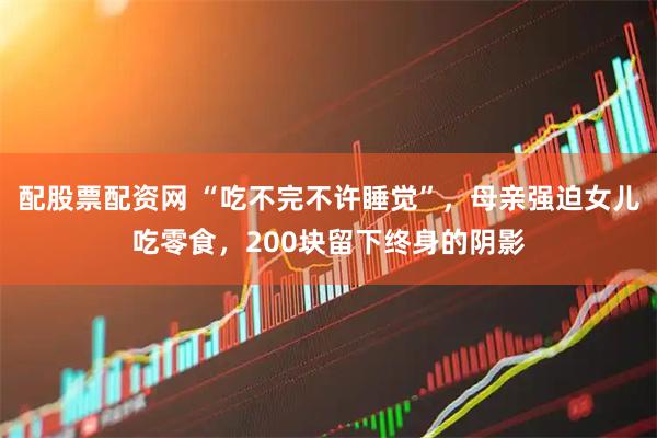 配股票配资网 “吃不完不许睡觉”，母亲强迫女儿吃零食，200块留下终身的阴影
