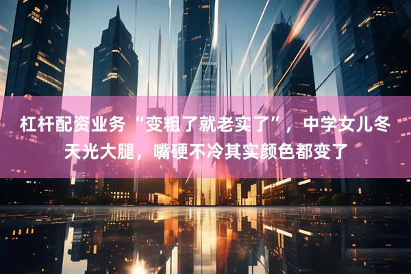 杠杆配资业务 “变粗了就老实了”，中学女儿冬天光大腿，嘴硬不冷其实颜色都变了