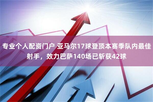专业个人配资门户 亚马尔17球登顶本赛季队内最佳射手，效力巴萨140场已斩获42球