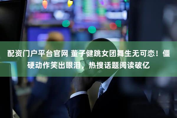 配资门户平台官网 董子健跳女团舞生无可恋！僵硬动作笑出眼泪，热搜话题阅读破亿