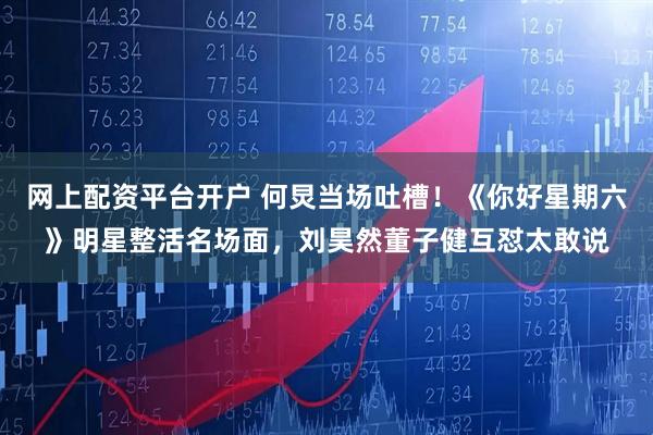 网上配资平台开户 何炅当场吐槽！《你好星期六》明星整活名场面，刘昊然董子健互怼太敢说