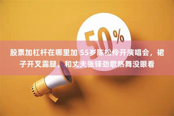 股票加杠杆在哪里加 55岁陈松伶开演唱会，裙子开叉露腿，和丈夫张铎劲歌热舞没眼看