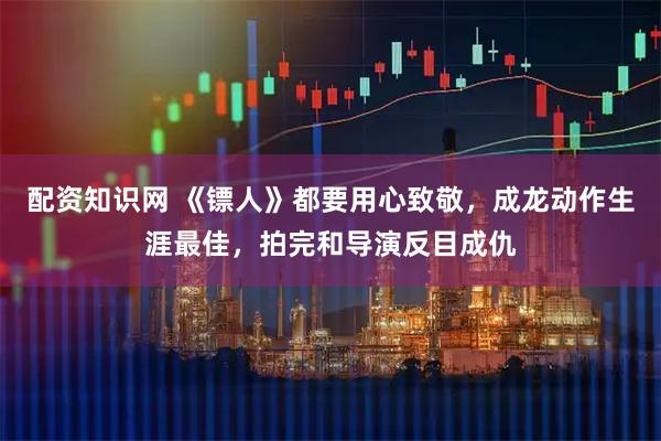 配资知识网 《镖人》都要用心致敬，成龙动作生涯最佳，拍完和导演反目成仇