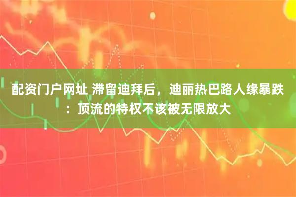 配资门户网址 滞留迪拜后，迪丽热巴路人缘暴跌：顶流的特权不该被无限放大