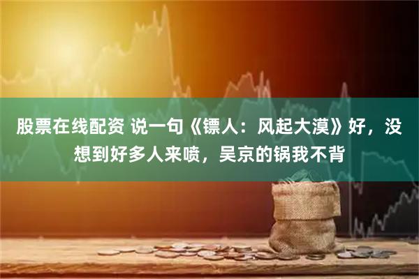 股票在线配资 说一句《镖人：风起大漠》好，没想到好多人来喷，吴京的锅我不背