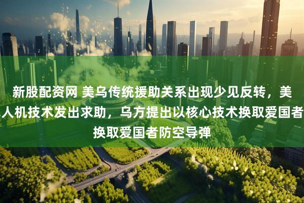 新股配资网 美乌传统援助关系出现少见反转，美方就反无人机技术发出求助，乌方提出以核心技术换取爱国者防空导弹