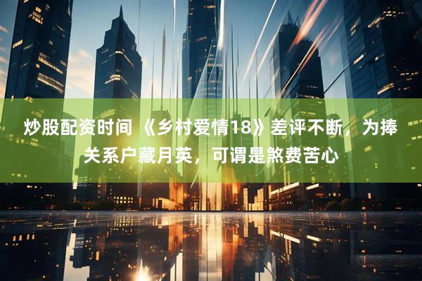 炒股配资时间 《乡村爱情18》差评不断，为捧关系户藏月英，可谓是煞费苦心