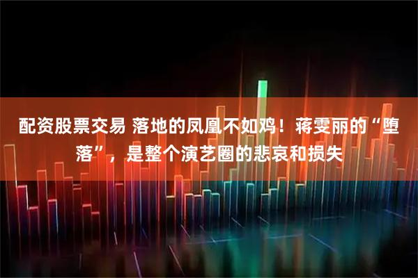 配资股票交易 落地的凤凰不如鸡！蒋雯丽的“堕落”，是整个演艺圈的悲哀和损失