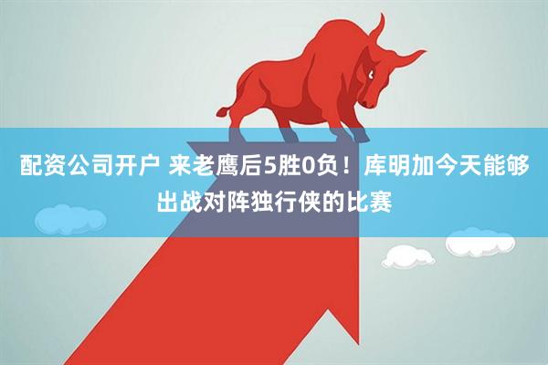 配资公司开户 来老鹰后5胜0负！库明加今天能够出战对阵独行侠的比赛