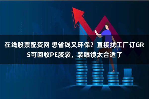 在线股票配资网 想省钱又环保？直接找工厂订GRS可回收PE胶袋，装眼镜太合适了