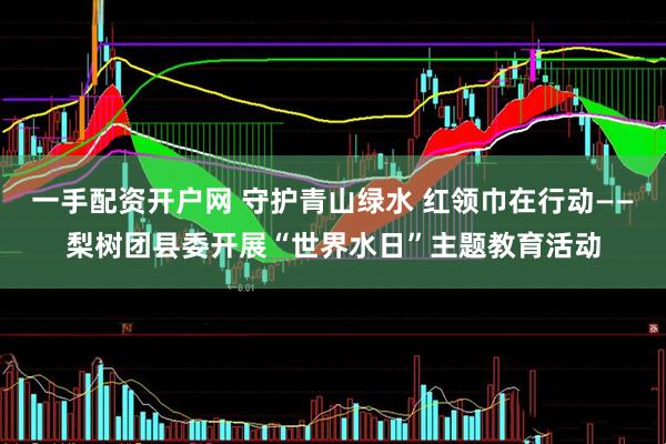 一手配资开户网 守护青山绿水 红领巾在行动——梨树团县委开展“世界水日”主题教育活动