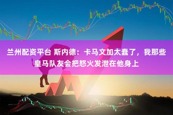兰州配资平台 斯内德：卡马文加太蠢了，我那些皇马队友会把怒火发泄在他身上